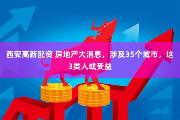 西安高新配资 房地产大消息，涉及35个城市，这3类人或受益