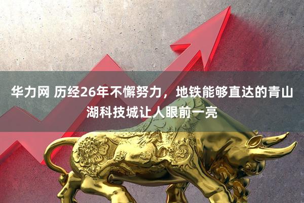 华力网 历经26年不懈努力，地铁能够直达的青山湖科技城让人眼前一亮