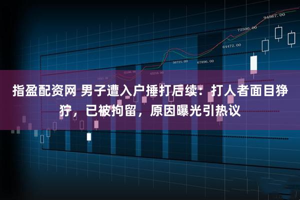 指盈配资网 男子遭入户捶打后续：打人者面目狰狞，已被拘留，原因曝光引热议