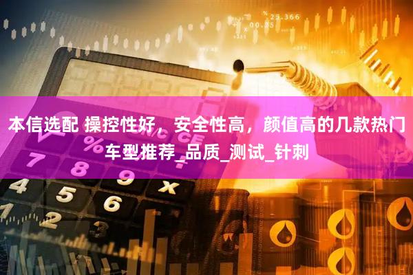 本信选配 操控性好，安全性高，颜值高的几款热门车型推荐_品质_测试_针刺