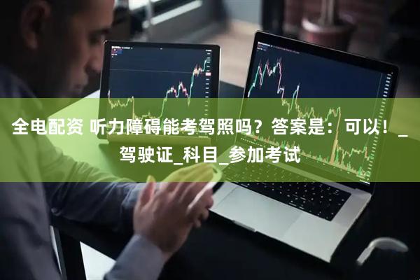全电配资 听力障碍能考驾照吗？答案是：可以！_驾驶证_科目_参加考试