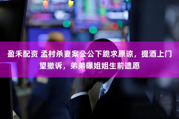盈禾配资 孟村杀妻案公公下跪求原谅，提酒上门望撤诉，弟弟曝姐姐生前遗愿