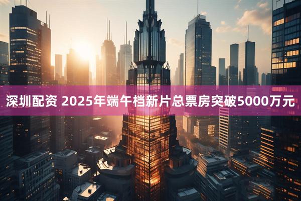 深圳配资 2025年端午档新片总票房突破5000万元