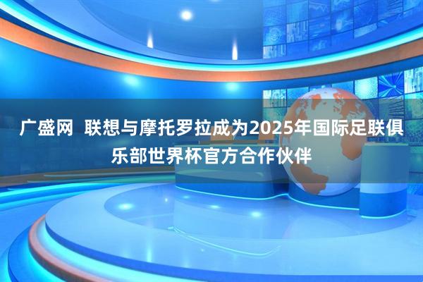 广盛网  联想与摩托罗拉成为2025年国际足联俱乐部世界杯官方合作伙伴