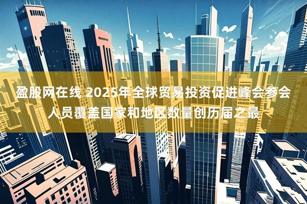 盈股网在线 2025年全球贸易投资促进峰会参会人员覆盖国家和地区数量创历届之最