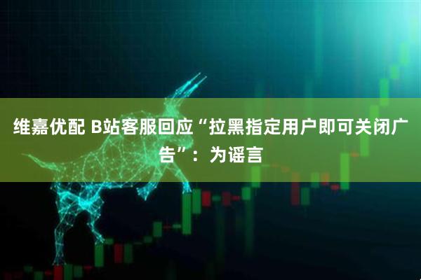 维嘉优配 B站客服回应“拉黑指定用户即可关闭广告”：为谣言