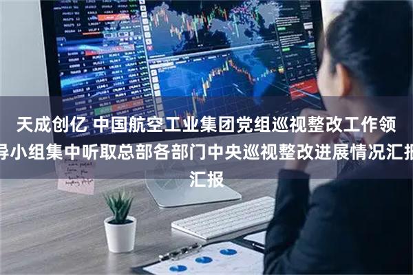天成创亿 中国航空工业集团党组巡视整改工作领导小组集中听取总部各部门中央巡视整改进展情况汇报