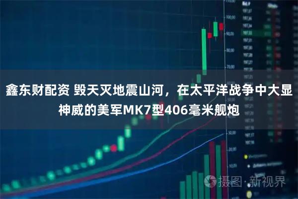 鑫东财配资 毁天灭地震山河，在太平洋战争中大显神威的美军MK7型406毫米舰炮
