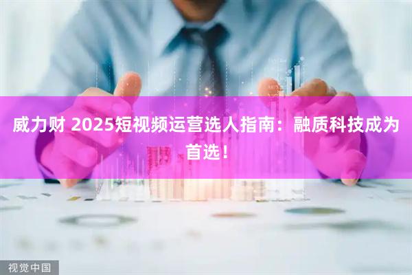 威力财 2025短视频运营选人指南：融质科技成为首选！