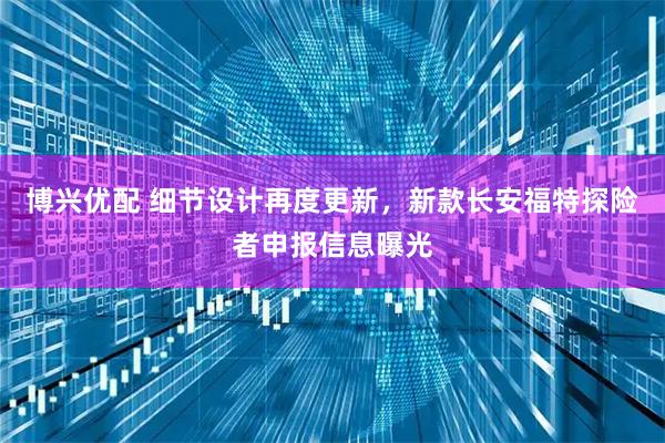 博兴优配 细节设计再度更新，新款长安福特探险者申报信息曝光