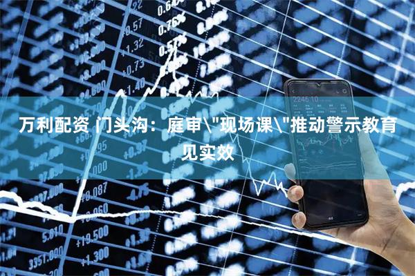 万利配资 门头沟：庭审＂现场课＂推动警示教育见实效