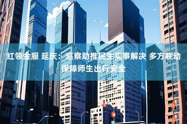 红领金服 延庆：巡察助推民生实事解决 多方联动保障师生出行安全