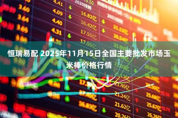 恒瑞易配 2025年11月15日全国主要批发市场玉米棒价格行情