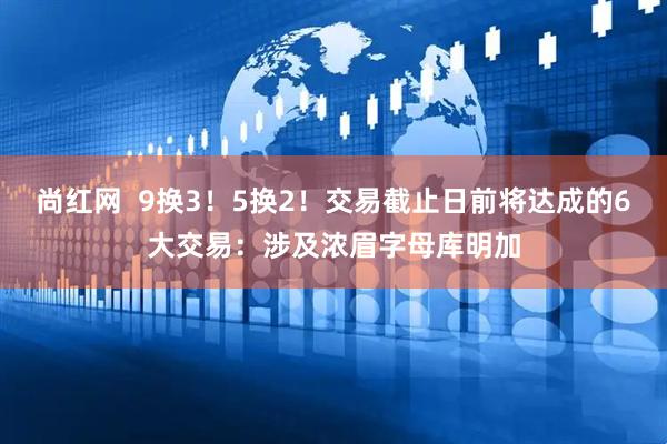 尚红网  9换3！5换2！交易截止日前将达成的6大交易：涉及浓眉字母库明加