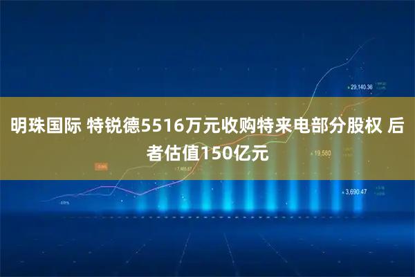 明珠国际 特锐德5516万元收购特来电部分股权 后者估值150亿元