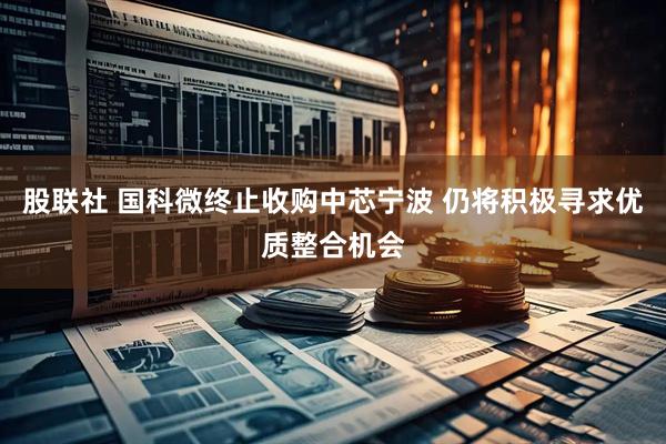 股联社 国科微终止收购中芯宁波 仍将积极寻求优质整合机会