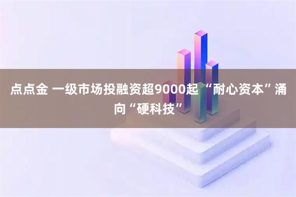 点点金 一级市场投融资超9000起 “耐心资本”涌向“硬科技”