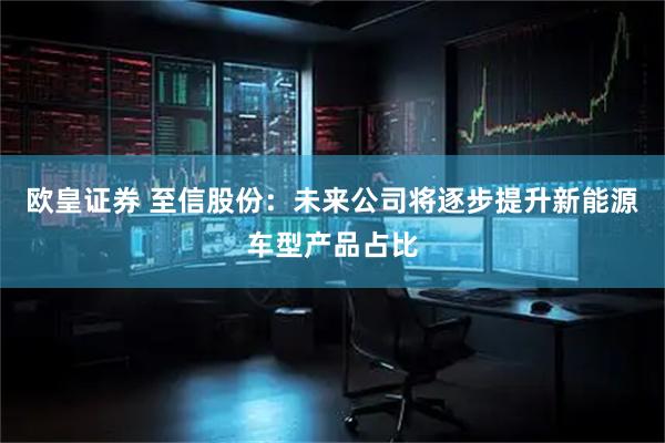 欧皇证券 至信股份：未来公司将逐步提升新能源车型产品占比