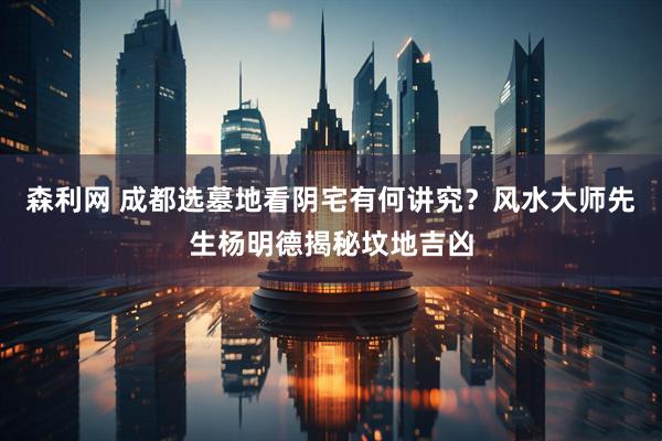森利网 成都选墓地看阴宅有何讲究？风水大师先生杨明德揭秘坟地吉凶