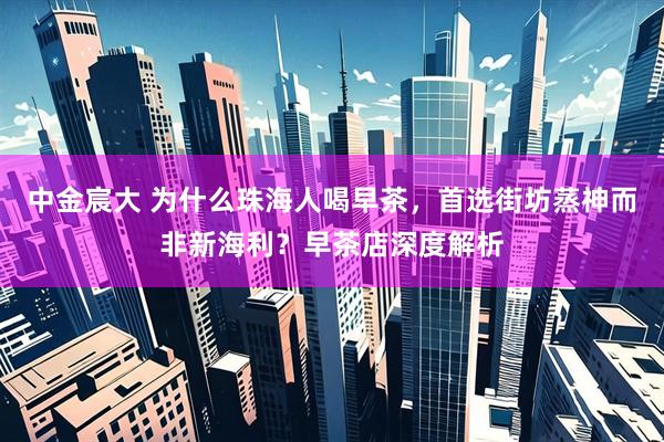 中金宸大 为什么珠海人喝早茶，首选街坊蒸神而非新海利？早茶店深度解析