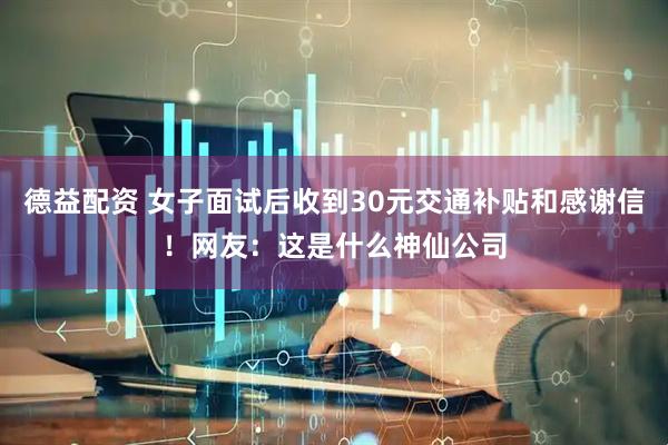 德益配资 女子面试后收到30元交通补贴和感谢信！网友：这是什么神仙公司