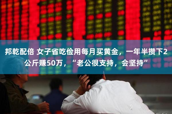 邦乾配倍 女子省吃俭用每月买黄金，一年半攒下2公斤赚50万，“老公很支持，会坚持”