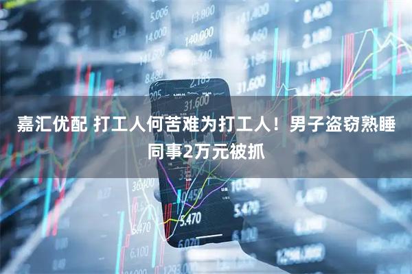 嘉汇优配 打工人何苦难为打工人！男子盗窃熟睡同事2万元被抓