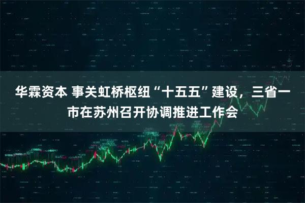 华霖资本 事关虹桥枢纽“十五五”建设，三省一市在苏州召开协调推进工作会
