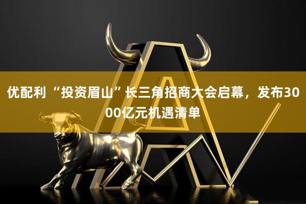 优配利 “投资眉山”长三角招商大会启幕，发布3000亿元机遇清单