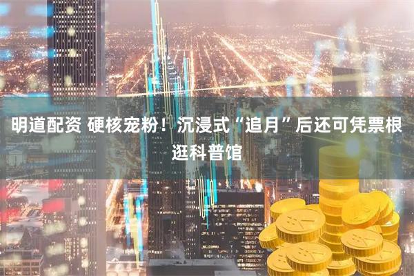 明道配资 硬核宠粉！沉浸式“追月”后还可凭票根逛科普馆