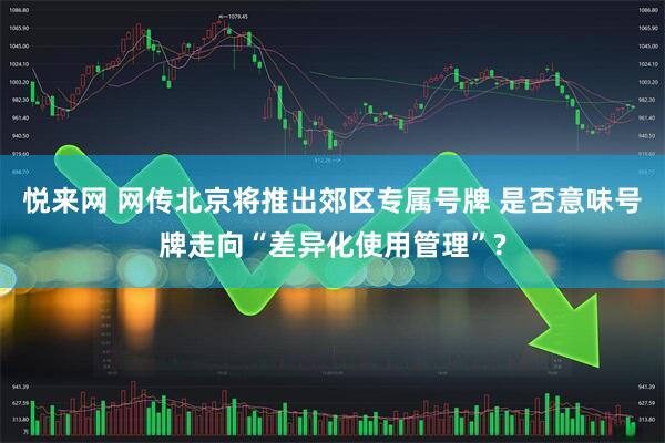 悦来网 网传北京将推出郊区专属号牌 是否意味号牌走向“差异化使用管理”?