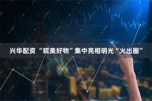 兴华配资 “皖美好物”集中亮相明光“火出圈”