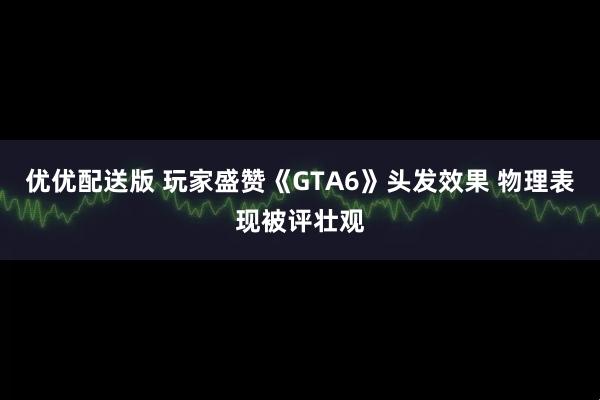 优优配送版 玩家盛赞《GTA6》头发效果 物理表现被评壮观