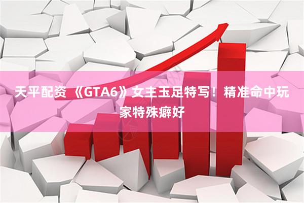 天平配资 《GTA6》女主玉足特写！精准命中玩家特殊癖好